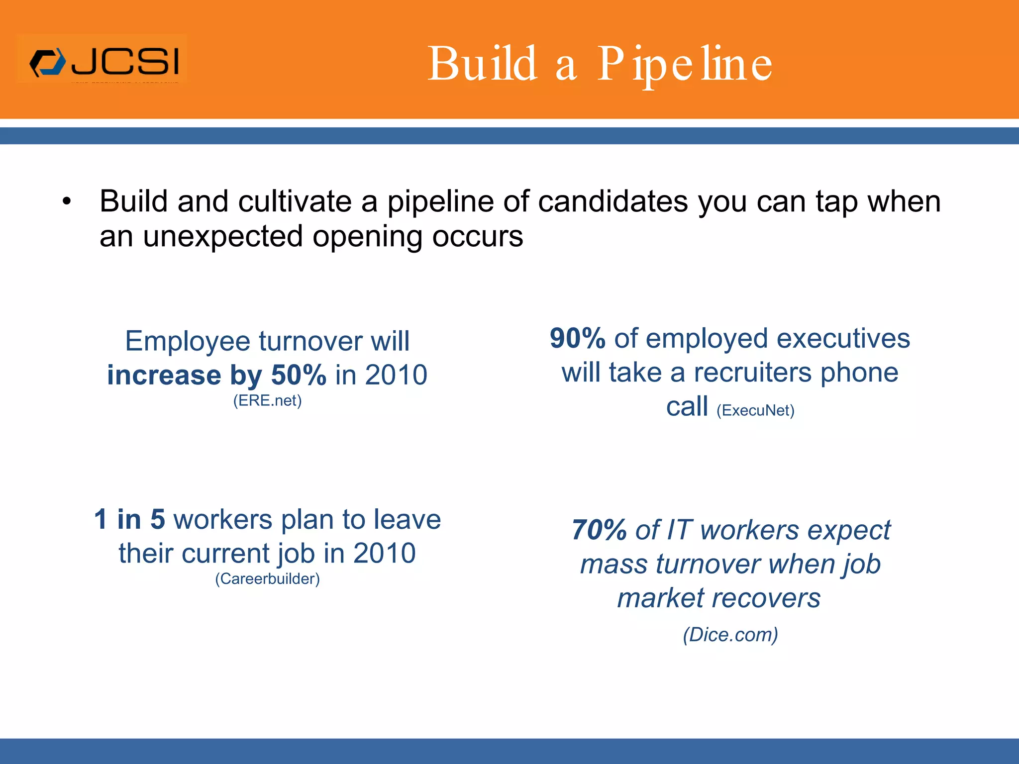 Build a PipelineBuild and cultivate a pipeline of candidates you can tap when an unexpected opening occurs90% of employed executives will take a recruiters phone call (ExecuNet)70% ofIT workers expect mass turnover when job market recovers   (Dice.com)Employee turnover will increase by 50% in 2010 (ERE.net)1 in 5 workers plan to leave their current job in 2010 (Careerbuilder)