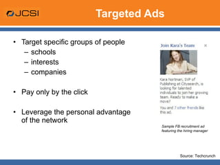 Targeted Ads Target specific groups of people schools interests companies Pay only by the click Leverage the personal advantage of the network Sample FB recruitment ad featuring the hiring manager Source: Techcrunch 