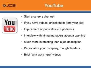 YouTube Start a careers channel If you have videos, unlock them from your site! Flip camera or put slides to a podcasts Interview with hiring managers about a opening Much more interesting than a job description Personalize your company, thought leaders Brief “why work here” videos 
