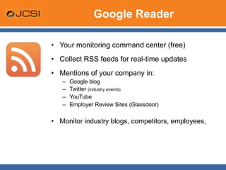 Google Reader Your monitoring command center (free) Collect RSS feeds for real-time updates Mentions of your company in: Google blog Twitter  (industry events) YouTube Employer Review Sites (Glassdoor) Monitor industry blogs, competitors, employees,  