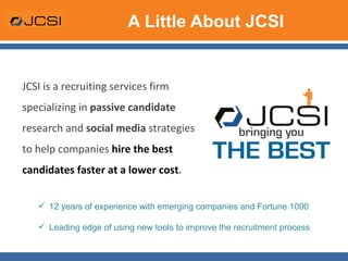 A Little About JCSI JCSI is a recruiting services firm specializing in  passive candidate  research and  social media  strategies to help companies  hire the best candidates faster at a lower cost .  12 years of experience with emerging companies and Fortune 1000 Leading edge of using new tools to improve the recruitment process 