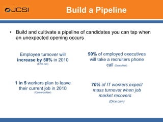 Build a Pipeline Build and cultivate a pipeline of candidates you can tap when an unexpected opening occurs 90%  of employed executives will take a recruiters phone call  (ExecuNet) 70%  of   IT workers expect mass turnover when job market recovers  (Dice.com) Employee turnover will  increase by 50%  in 2010  (ERE.net) 1 in 5  workers plan to leave their current job in 2010  (Careerbuilder) 