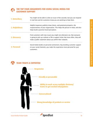 tHe toP four arGuMeNtS for uSiNG Social Media for
        cuStoMer SuPPort

                            You	might	not	be	able	to	solve	an	issue	in	five	seconds,	but	you	can	respond	
1. immediacy
                            in real time and let customers know you are working to help them.




                                                                                                                Case #2 - Making Customer Service Personal with Social Media
                            Helpful responses publicly show clients, and potential prospects, the
2. Helpfulness              responsiveness	of	your	organization.	This	helps	the	person	in	need,	and	also	
                            helps build a positive brand perception.


                            Find customers with new issues you might not otherwise see. Not everyone
3. discovery                is	going	to	pick	up	a	phone	or	file	a	support	ticket.	But	more	often,	they	will	
                            make a public statement about you within their network.


                            Social media builds on personal connections. By providing customer support
4. Personal                 on your social channels, you make the experience more personal for your
                            customers.




        teaM traitS & exPertiSe

                                  responsive



                                         friendly or personable



                                           ability to work across multiple divisions/
                                           teams to get needed info/updates


                                          conversational



                                      Strong knowledge of products or service




Social Media Pocket Guide                                                                                  10
 