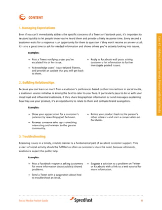 coNteNt

1. Managing expectations

Even	if	you	can’t	immediately	address	the	specific	concerns	of	a	Tweet	or	Facebook	post,	it’s	important	to	




                                                                                                                   Case #2 - Making Customer Service Personal with Social Media
respond	quickly	to	let	people	know	you’ve	heard	them	and	provide	a	likely	response	time.	Every	second	a	
customer	waits	for	a	response	is	an	opportunity	for	them	to	question	if	they	won’t	receive	an	answer	at	all.	
It’s	also	a	great	time	to	ask	for	needed	information	and	shows	others	you’re	actively	looking	into	issues.

        examples:

        •	 Post	a	Tweet	notifying	a	user	you’ve	             •	 Reply to Facebook wall posts asking
           escalated his or her issue.                          customers for information to further
                                                                investigate posted issues.
        •	 Acknowledge	users’	issue-related	Tweets,	
           and provide an update that you will get back
           to them.


2. Building relationships

Because	you	can	learn	so	much	from	a	customer’s	preferences	based	on	their	interactions	in	social	media,	
a customer service initiative is among the best to cater to your fans. It particularly pays to do so with your
most	loyal	and	influential	customers.	If	they	share	biographical	information	or	send	messages	explaining	
how	they	use	your	product,	it’s	an	opportunity	to	relate	to	them	and	cultivate	brand	evangelists.	

        examples:

        •	 Show	your	appreciation	for	a	customer’s	          •	 Relate	your	product	back	to	the	person’s	
           patience by rewarding good behavior.                 other interests and start a conversation on
                                                                Facebook.
        •	 Retweet someone who says something
           interesting and relevant to the greater
           community.


3. troubleshooting

Resolving issues in a timely, reliable manner is a fundamental part of excellent customer support. This
aspect	of	social	activity	should	be	fulfilled	as	often	as	customers	share	the	need,	because	ultimately,	
customers expect the public help.

        examples:

        •	 Post a Facebook response asking customers         •	 Suggest a solution to a problem on Twitter
           for more information about publicly shared           or Facebook with a link to a web tutorial for
           problems.                                            more information.

        •	 Send a Tweet with a suggestion about how
           to troubleshoot an issue.




Social Media Pocket Guide                                                                                     11
 