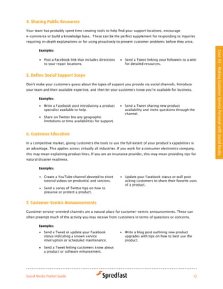 4. Sharing Public resources

Your	team	has	probably	spent	time	creating	tools	to	help	find	your	support	locations,	encourage	
e-commerce or build a knowledge base. These can be the perfect supplement for responding to inquiries
requiring in-depth explanations or for using proactively to prevent customer problems before they arise.

        examples:




                                                                                                                 Case #2 - Making Customer Service Personal with Social Media
        •	 Post a Facebook link that includes directions     •	 Send a Tweet linking your followers to a wiki
           to your repair locations.                            for detailed resources.


5. define Social Support Scope

Don’t	make	your	customers	guess	about	the	types	of	support	you	provide	via	social	channels.	Introduce	
your	team	and	their	available	expertise,	and	then	let	your	customers	know	you’re	available	for	business.	

        examples:

        •	 Write a Facebook post introducing a product       •	 Send a Tweet sharing new product
           specialist available to help.                        availability and invite questions through the
                                                                channel.
        •	 Share on Twitter bio any geographic
           limitations or time availabilities for support.



6. customer education

In	a	competitive	market,	giving	customers	the	tools	to	use	the	full	extent	of	your	product’s	capabilities	is	
an advantage. This applies across virtually all industries. If you work for a consumer electronics company,
this may mean explaining product lines. If you are an insurance provider, this may mean providing tips for
natural disaster readiness.

        examples:

        •	 Create a YouTube channel devoted to short         •	 Update your Facebook status or wall post
           tutorial videos on product(s) and services.          asking customers to share their favorite uses
                                                                of a product.
        •	 Send a series of Twitter tips on how to
           preserve or protect a product.


7. customer-centric announcements

Customer service-oriented channels are a natural place for customer-centric announcements. These can
often preempt much of the activity you may receive from customers in terms of questions or concerns.

        examples:
        •	 Send a Tweet or update your Facebook              •	 Write a blog post outlining new product
           status indicating a known service                    upgrades with tips on how to best use the
           interruption or scheduled maintenance.               product.

        •	 Send a Tweet letting customers know about
           a product or software enhancement.




Social Media Pocket Guide                                                                                   12
 