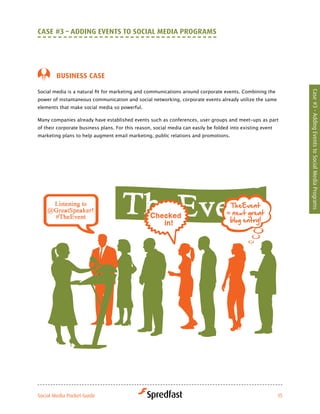 caSe #3 – addiNG eveNtS to Social Media ProGraMS




        BuSiNeSS caSe

Social	media	is	a	natural	fit	for	marketing	and	communications	around	corporate	events.	Combining	the	




                                                                                                                 Case #3 - Adding Events to Social Media Programs
power	of	instantaneous	communication	and	social	networking,	corporate	events	already	utilize	the	same	
elements that make social media so powerful.

Many companies already have established events such as conferences, user groups and meet-ups as part
of their corporate business plans. For this reason, social media can easily be folded into existing event
marketing plans to help augment email marketing, public relations and promotions.




Social Media Pocket Guide                                                                                   15
 