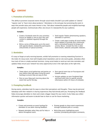 coNteNt

1. Promotion of activities

The	ability	to	promote	corporate	events	through	social	media	shouldn’t	just	yield	updates	to	“attend,”	
“register now” or “learn more about products.” Attendance is the end goal, but promoting the event in
ways that provide value and create interest is key. Talk about noteworthy people and insightful learnings
people	will	experience.	Communicate	often,	but	ensure	it’s	newsworthy	for	your	audience.




                                                                                                                 Case #3 - Adding Events to Social Media Programs
        examples:

        •	 Create a Facebook event for your activities.    •	 Send regular Tweets @mentioning speakers,
           Ensure an update is sent to your fans and          attendees or partners.
           content is updated regularly through the
           event.                                          •	 Create a web page curating all social media
                                                              event updates to provide your community
        •	 Write a series of blog posts up to the event       with	a	centralized	location	to	browse	all	
           with agenda details, noteworthy participants       activity. Bonus: include this link in other
           and previews of special activities.                event emails, websites and public relations.


2. reminders

It’s	easy	to	forget	an	early	morning	keynote,	exhibit	hall	promotion	or	evening	networking	function	in	
the midst of a busy event. Even with lengthy email newsletters and on-site event guides, attendees often
lose track of time or simply overlook functions. Using social media to send out real-time reminders and
updates helps ensure your network has every opportunity to be in the right place at the right time.

        examples:

        •	 Tweet about social gatherings and parties an    •	 Post special event tips on Foursquare and
           hour before they take place using the event        Gowalla venues.
           hashtag	to	ensure	they	are	easy	to	find.	
                                                           •	 Include updates on your Facebook Page
        •	 Post on your blog each morning about the           and	Event	with	links	to	specific	activity	
           event line-up for the day.                         information within 24-hours of schedule.


3. Prompting feedback

During events, attendees look for ways to share their perceptions and thoughts. These may be personal
takeaways with their network or sharing experiences they had directly with you. Prompting this feedback
helps encourage attendees to share and create a bigger impact for your event. It also helps you collect
information quicker and easier to decide how to share or use for future marketing.

        examples:


       •	 Create and promote an event hashtag for         •	 Prompt people to share event experiences
          attendees to use when sharing feedback.            through Facebook polls or surveys.

       •	 Retweet attendees when they ask for help or     •	 Write blog posts highlighting event
          advice throughout event.                           activities, prompting participant comments.




Social Media Pocket Guide                                                                                   17
 