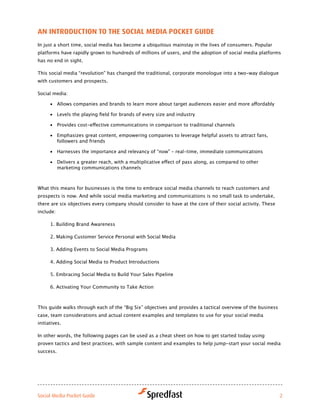 aN iNtroductioN to tHe Social Media Pocket Guide
In just a short time, social media has become a ubiquitous mainstay in the lives of consumers. Popular
platforms have rapidly grown to hundreds of millions of users, and the adoption of social media platforms
has no end in sight.

This social media “revolution” has changed the traditional, corporate monologue into a two-way dialogue
with customers and prospects.

Social media:

      •	 Allows	companies	and	brands	to	learn	more	about	target	audiences	easier	and	more	affordably

      •	 Levels	the	playing	field	for	brands	of	every	size	and	industry	

      •	 Provides	cost-effective	communications	in	comparison	to	traditional	channels

      •	 Emphasizes	great	content,	empowering	companies	to	leverage	helpful	assets	to	attract	fans,	
         followers and friends

      •	 Harnesses the importance and relevancy of “now” – real-time, immediate communications

      •	 Delivers	a	greater	reach,	with	a	multiplicative	effect	of	pass	along,	as	compared	to	other	
         marketing communications channels



What this means for businesses is the time to embrace social media channels to reach customers and
prospects is now. And while social media marketing and communications is no small task to undertake,
there are six objectives every company should consider to have at the core of their social activity. These
include:

      1. Building Brand Awareness

      2. Making Customer Service Personal with Social Media

      3. Adding Events to Social Media Programs

      4. Adding Social Media to Product Introductions

      5. Embracing Social Media to Build Your Sales Pipeline

      6. Activating Your Community to Take Action



This guide walks through each of the “Big Six” objectives and provides a tactical overview of the business
case, team considerations and actual content examples and templates to use for your social media
initiatives.

In other words, the following pages can be used as a cheat sheet on how to get started today using
proven tactics and best practices, with sample content and examples to help jump-start your social media
success.




Social Media Pocket Guide                                                                                    2
 