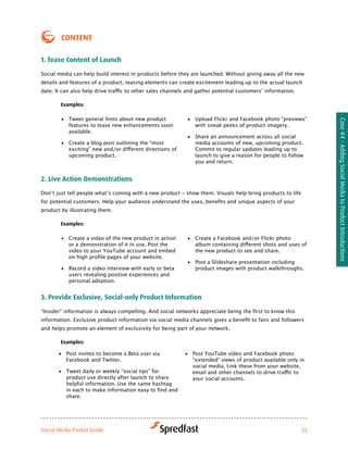 coNteNt

1. tease content of launch

Social media can help build interest in products before they are launched. Without giving away all the new
details and features of a product, teasing elements can create excitement leading up to the actual launch
date.	It	can	also	help	drive	traffic	to	other	sales	channels	and	gather	potential	customers’	information.

        examples:

        •	 Tweet general hints about new product            •	 Upload Flickr and Facebook photo “previews”




                                                                                                                 Case #4 - Adding Social Media to Product Introductions
           features to tease new enhancements soon             with sneak peeks of product imagery.
           available.
                                                            •	 Share an announcement across all social
        •	 Create a blog post outlining the “most              media accounts of new, upcoming product.
           exciting”	new	and/or	different	directions	of	       Commit to regular updates leading up to
           upcoming product.                                   launch to give a reason for people to follow
                                                               you and return.


2. live action demonstrations

Don’t	just	tell	people	what’s	coming	with	a	new	product	-	show	them.	Visuals	help	bring	products	to	life	
for	potential	customers.	Help	your	audience	understand	the	uses,	benefits	and	unique	aspects	of	your	
product by illustrating them.

        examples:

        •	 Create a video of the new product in action      •	 Create	a	Facebook	and/or	Flickr	photo	
           or a demonstration of it in use. Post the           album	containing	different	shots	and	uses	of	
           video to your YouTube account and embed             the new product to see and share.
           on	high	profile	pages	of	your	website.	
                                                            •	 Post a Slideshare presentation including
        •	 Record a video interview with early or beta         product images with product walkthroughs.
           users revealing positive experiences and
           personal adoption.


3. Provide exclusive, Social-only Product information

“Insider”	information	is	always	compelling.	And	social	networks	appreciate	being	the	first	to	know	this	
information.	Exclusive	product	information	via	social	media	channels	gives	a	benefit	to	fans	and	followers	
and helps promote an element of exclusivity for being part of your network.

        examples:

       •	 Post invites to become a Beta user via           •	 Post YouTube video and Facebook photo
          Facebook and Twitter.                               “extended” views of product available only in
                                                              social media. Link these from your website,
       •	 Tweet daily or weekly “social tips” for             email	and	other	channels	to	drive	traffic	to	
          product use directly after launch to share          your social accounts.
          helpful information. Use the same hashtag
          in	each	to	make	information	easy	to	find	and	
          share.




Social Media Pocket Guide                                                                                   23
 