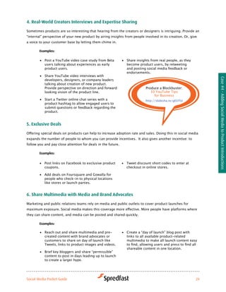 4. real-world creators interviews and expertise Sharing

Sometimes products are so interesting that hearing from the creators or designers is intriguing. Provide an
“internal” perspective of your new product by airing insights from people involved in its creation. Or, give
a voice to your customer base by letting them chime in.

        examples:

        •	 Post a YouTube video case study from Beta          •	 Share insights from real people, as they
           users talking about experiences as early              become product users, by retweeting
           product users.                                        and posting social media feedback or
                                                                 endorsements.
        •	 Share YouTube video interviews with




                                                                                                                   Case #4 - Adding Social Media to Product Introductions
           developers, designers, or company leaders
           talking about creation of new product.
           Provide perspective on direction and forward                      Produce a Blockbuster:
           looking vision of the product line.                                  10 YouTube Tips
                                                                                  for Business
        •	 Start a Twitter online chat series with a                         http://slidesha.re/gEUYUi
           product hashtag to allow engaged users to
           submit questions or feedback regarding the
           product.


5. exclusive deals

Offering	special	deals	on	products	can	help	to	increase	adoption	rate	and	sales.	Doing	this	in	social	media	
expands the number of people to whom you can provide incentives. It also gives another incentive: to
follow you and pay close attention for deals in the future.

        examples:


        •	 Post links on Facebook to exclusive product        •	 Tweet discount short codes to enter at
           coupons.                                              checkout in online stores.

        •	 Add deals on Foursquare and Gowalla for
           people who check-in to physical locations
           like stores or launch parties.


6. Share Multimedia with Media and Brand advocates

Marketing and public relations teams rely on media and public outlets to cover product launches for
maximum	exposure.	Social	media	makes	this	coverage	more	effective.	More	people	have	platforms	where	
they can share content, and media can be posted and shared quickly.

        examples:

        •	 Reach out and share multimedia and pre-            •	 Create a “day of launch” blog post with
           created content with brand advocates or               links to all available product-related
           customers to share on day of launch like              multimedia to make all launch content easy
           Tweets, links to product images and videos.           to	find,	allowing	users	and	press	to	find	all	
                                                                 shareable content in one location.
        •	 Brief key bloggers and share “permissible”
           content to post in days leading up to launch
           to create a larger hype.




Social Media Pocket Guide                                                                                     24
 