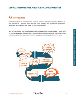 caSe #5 – eMBraciNG Social Media to Build Your SaleS PiPeliNe




        BuSiNeSS caSe

For most companies, the goal of marketing is to build awareness and positive perception of a brand to
help	eventually	sell	a	product	or	service.	The	same	can	be	said	about	most	not-for-profit	organizations,	
which focus on marketing to raise money for their respective causes.




                                                                                                             Case #5 - Embracing Social Media to Build Your Sales Pipeline
With	each	passing	day,	more	companies	and	organizations	are	turning	to	social	media	as	a	proven	outlet	
for	generating	leads	and	helping	to	build	a	pipeline	for	Sales	organizations.	With	an	emphasis	on	content	
marketing	and	lead	generation,	social	media	marketing	continues	to	be	used	effectively	for	Sales.




Social Media Pocket Guide                                                                               27
 