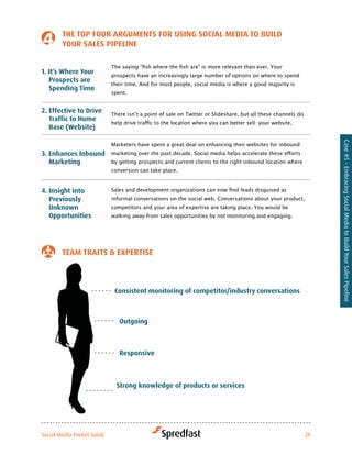 tHe toP four arGuMeNtS for uSiNG Social Media to Build
        Your SaleS PiPeliNe

                            The	saying	“fish	where	the	fish	are”	is	more	relevant	than	ever.	Your	
1. it’s where Your          prospects have an increasingly large number of options on where to spend
   Prospects are
                            their time. And for most people, social media is where a good majority is
   Spending time
                            spent.


2. effective to drive       There	isn’t	a	point	of	sale	on	Twitter	or	Slideshare,	but	all	these	channels	do	
   traffic to Home
                            help	drive	traffic	to	the	location	where	you	can	better	sell:	your	website.	
   Base (website)




                                                                                                                Case #5 - Embracing Social Media to Build Your Sales Pipeline
                            Marketers have spent a great deal on enhancing their websites for inbound
3. enhances inbound         marketing	over	the	past	decade.	Social	media	helps	accelerate	these	efforts	
   Marketing                by getting prospects and current clients to the right inbound location where
                            conversion can take place.



4. insight into             Sales	and	development	organizations	can	now	find	leads	disguised	as	
   Previously               informal conversations on the social web. Conversations about your product,
   unknown                  competitors and your area of expertise are taking place. You would be
   opportunities            walking away from sales opportunities by not monitoring and engaging.




        teaM traitS & exPertiSe



                             consistent monitoring of competitor/industry conversations



                               outgoing



                               responsive



                              Strong knowledge of products or services




Social Media Pocket Guide                                                                                  28
 
