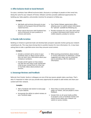 4. offer exclusive deals to Social Network

For	years,	marketers	have	offered	exclusive	deals,	discounts	or	privileges	to	people	on	their	email	lists.		
Doing the same for your network of friends, followers and fans provides additional opportunities for
building your Sales pipeline, and provides incentive for prospects to follow you.

        examples:

        •	 Add deals and exclusive discounts to your        •	 Give	Twitter	follower	appreciation	offers,	
           location on Foursquare that will help drive         allowing users to submit contact information
           repeat business.                                    for “specials” available by following you.

        •	 Share special discounts with Facebook fans       •	 Provide incentives for users who share deals
           such as discounts on your products or               or product information with friends such as
           services and events.                                credits towards a product or service.




                                                                                                                    Case #5 - Embracing Social Media to Build Your Sales Pipeline
5. Provide calls to action
Building an initiative to generate leads and develop Sales prospects typically involves giving your network
something to do. This may mean driving them to another location for more information. Or, it may mean
asking	them	to	take	a	specified	action	once	they	consume	social	content.	

        examples:

        •	 Include a constant call to action in your        •	 When posting presentations about product
           Facebook status or About section where              or service information on Slideshare, include
           fans can learn more information about your          suggested next steps such as contacting
           company or products.                                you or providing a URL for additional
                                                               information.
        •	 Include a brief caption on how viewers
           can take the next steps to get started with
           a link to your contact form or a free trial
           in YouTube videos about products and
           services.


6. encourage reviews and feedback

Referrals	from	friends,	family	or	colleagues	are	one	of	the	top	reasons	people	make	a	purchase.	That’s	
why	it’s	important	to	make	sure	you	provide	every	opportunity	for	people	to	add	reviews	and	share	your	
content with their network.

        examples:

        •	 Add a Facebook Like button to every page         •	 Share links to review and discussion
           on your website.                                    pages via Twitter, and ask people to share
                                                               feedback.
        •	 Incorporate the ability to submit reviews on
           your Facebook page.                              •	 Include	links	on	all	social	media	profiles	
                                                               to locations such as Facebook reviews and
                                                               online forums where your network can
                                                               submit or access reviews.




Social Media Pocket Guide                                                                                      30
 