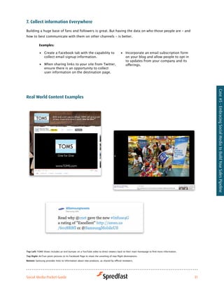 7. collect information everywhere

Building a huge base of fans and followers is great. But having the data on who those people are – and
how to best communicate with them on other channels – is better.

            examples:

            •	 Create a Facebook tab with the capability to                              •	 Incorporate an email subscription form
               collect email signup information.                                            on your blog and allow people to opt in
                                                                                            to updates from your company and its
            •	 When sharing links to your site from Twitter,                                offerings.
               ensure there is an opportunity to collect
               user information on the destination page.




                                                                                                                                               Case #5 - Embracing Social Media to Build Your Sales Pipeline
real world content examples




Top Left:	TOMS	Shoes	includes	an	end	bumper	on	a	YouTube	video	to	direct	viewers	back	to	their	main	homepage	to	find	more	information.	

Top Right:	AirTran	posts	pictures	to	its	Facebook	Page	to	share	the	unveiling	of	new	flight	destinations.	

Bottom: Samsung	provides	links	to	information	about	new	products,	as	shared	by	official	reviewers.	




Social Media Pocket Guide                                                                                                                 31
 