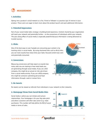 MeaSureMeNt

1. activities

Opting	into	a	product’s	social	network	as	a	fan,	friend	or	follower	is	a	positive	sign	of	interest	in	your	
product. These users are eager to learn more about the product launch and want additional information.


2. Potential impressions

Part	of	your	social	media	Sales	strategy	is	building	brand	awareness.	Content	shared	by	your	organization	
will reach your network and potentially further - to the connections of individuals within your network.
The	pass	along	effect	of	social	media	is	especially	powerful	because	information	is	being	delivered	via	
trusted sources.




                                                                                                                   Case #5 - Embracing Social Media to Build Your Sales Pipeline
3. clicks

One of the best ways to see if people are consuming your content is by
tracking clicks in social media. By using shortened links such as Bit.ly links,
you can track exactly how many times your Sales-focused content was seen
and potentially consumed.


4. conversions

Measuring conversions will help report on exactly how
many sales you are making or how many leads you
are generating through social media. If you are a B2C
company, this might be an actual on-site sale driven
from a social media activity. If you are a B2B company,
this might be someone submitting personal lead
information through a web or contact form.


5. re-tweets

Re-tweets can be viewed as referrals from individuals in your network to their networks.


6. Homepage views from Social Media Sites

Social media is where you can initiate and nurture
relationships. Your homepage is for your big sales pitch
and where customers will often take action (e.g. make
purchases).	This	number	will	help	define	the	ROI	of	social	
media in terms of sales.




Social Media Pocket Guide                                                                                     32
 