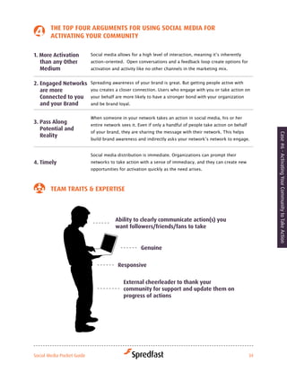tHe toP four arGuMeNtS for uSiNG Social Media for
        activatiNG Your coMMuNitY

1. More activation          Social	media	allows	for	a	high	level	of	interaction,	meaning	it’s	inherently	
   than any other           action-oriented. Open conversations and a feedback loop create options for
   Medium                   activation and activity like no other channels in the marketing mix.


2. engaged Networks         Spreading awareness of your brand is great. But getting people active with
   are more                 you creates a closer connection. Users who engage with you or take action on
   connected to you         your	behalf	are	more	likely	to	have	a	stronger	bond	with	your	organization	
   and your Brand           and be brand loyal.


                            When someone in your network takes an action in social media, his or her
3. Pass along               entire network sees it. Even if only a handful of people take action on behalf
   Potential and
                            of your brand, they are sharing the message with their network. This helps




                                                                                                                  Case #6 - Activating Your Community to Take Action
   reality
                            build	brand	awareness	and	indirectly	asks	your	network’s	network	to	engage.	


                            Social	media	distribution	is	immediate.	Organizations	can	prompt	their	
4. timely                   networks to take action with a sense of immediacy, and they can create new
                            opportunities for activation quickly as the need arises.



        teaM traitS & exPertiSe



                                        ability to clearly communicate action(s) you
                                        want followers/friends/fans to take


                                                     Genuine


                                         responsive


                                            external cheerleader to thank your
                                            community for support and update them on
                                            progress of actions




Social Media Pocket Guide                                                                                    34
 
