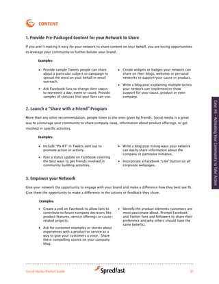 coNteNt

1. Provide Pre-Packaged content for your Network to Share

If	you	aren’t	making	it	easy	for	your	network	to	share	content	on	your	behalf,	you	are	losing	opportunities	
to leverage your community to further bolster your brand.

        examples:

        •	 Provide sample Tweets people can share           •	 Create widgets or badges your network can
           about a particular subject or campaign to           share on their blogs, websites or personal
           spread the word on your behalf in email             networks to support your cause or product.
           outreach.
                                                            •	 Write a blog post explaining multiple tactics
        •	 Ask Facebook fans to change their status            your network can implement to show
           to represent a day, event or cause. Provide         support for your cause, product or even
           samples of statuses that your fans can use.         company.




                                                                                                               Case #6 - Activating Your Community to Take Action
2. launch a “Share with a friend” Program

More than any other recommendation, people listen to the ones given by friends. Social media is a great
way	to	encourage	your	community	to	share	company	news,	information	about	product	offerings,	or	get	
involved	in	specific	activities.

        examples:

        •	 Include “Pls RT” in Tweets sent out to           •	 Write a blog post listing ways your network
           promote action or activity.                         can easily share information about the
                                                               company or particular initiative.
        •	 Post a status update on Facebook covering
           the best ways to get friends involved in         •	 Incorporate a Facebook “Like” button on all
           community building activities.                      corporate webpages.



3. empower your Network

Give	your	network	the	opportunity	to	engage	with	your	brand	and	make	a	difference	how	they	best	see	fit.	
Give	them	the	opportunity	to	make	a	difference	in	the	actions	or	feedback	they	share.

         examples:

        •	 Create a poll on Facebook to allow fans to       •	 Identify the product elements customers are
           contribute to future company decisions like         most passionate about. Prompt Facebook
           product	features,	service	offerings	or	cause-       and Twitter fans and followers to share their
           related projects.                                   preference and why others should have the
                                                               same belief(s).
        •	 Ask for customer examples or stories about
           experiences with a product or service as a
           way to give your customers a voice. Share
           these compelling stories on your company
           blog.




Social Media Pocket Guide                                                                                 35
 