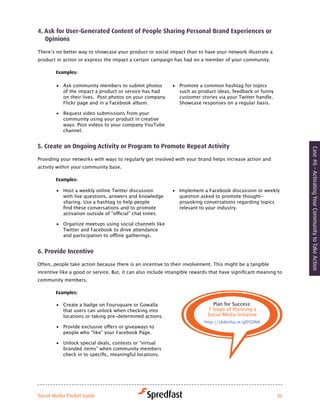 4. ask for user-Generated content of People Sharing Personal Brand experiences or
   opinions

There’s	no	better	way	to	showcase	your	product	or	social	impact	than	to	have	your	network	illustrate	a	
product in action or express the impact a certain campaign has had on a member of your community.

        examples:

        •	 Ask community members to submit photos           •	 Promote a common hashtag for topics
           of the impact a product or service has had          such as product ideas, feedback or funny
           on their lives. Post photos on your company         customer stories via your Twitter handle.
           Flickr page and in a Facebook album.                Showcase responses on a regular basis.

        •	 Request video submissions from your
           community using your product in creative
           ways. Post videos to your company YouTube
           channel.


5. create an ongoing activity or Program to Promote repeat activity




                                                                                                                  Case #6 - Activating Your Community to Take Action
Providing your networks with ways to regularly get involved with your brand helps increase action and
activity within your community base.

        examples:

        •	 Host a weekly online Twitter discussion          •	 Implement a Facebook discussion or weekly
           with live questions, answers and knowledge          question asked to promote thought-
           sharing. Use a hashtag to help people               provoking conversations regarding topics
           find	these	conversations	and	to	promote	            relevant to your industry.
           activation	outside	of	“official”	chat	times.	

        •	 Organize	meetups	using	social	channels	like	
           Twitter and Facebook to drive attendance
           and	participation	to	offline	gatherings.	


6. Provide incentive

Often, people take action because there is an incentive to their involvement. This might be a tangible
incentive	like	a	good	or	service.	But,	it	can	also	include	intangible	rewards	that	have	significant	meaning	to	
community members.

        examples:

        •	 Create a badge on Foursquare or Gowalla                            Plan for Success:
           that users can unlock when checking into                         7 Steps of Planning a
           locations or taking pre-determined actions.                      Social Media Initiative
                                                                           http://slidesha.re/gD5ONX
        •	 Provide	exclusive	offers	or	giveaways	to	
           people who “like” your Facebook Page.

        •	 Unlock special deals, contests or “virtual
           branded items” when community members
           check	in	to	specific,	meaningful	locations.	




Social Media Pocket Guide                                                                                   36
 