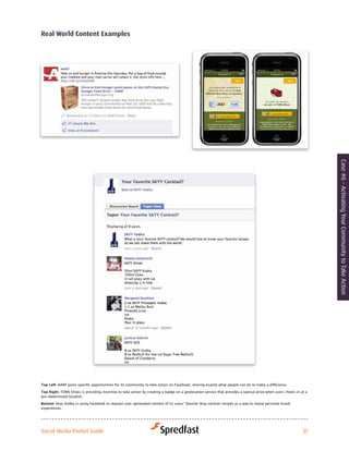 real world content examples




                                                                                                                                                                   Case #6 - Activating Your Community to Take Action




Top Left:	AARP	posts	specific	opportunities	for	its	community	to	take	action	on	Facebook,	sharing	exactly	what	people	can	do	to	make	a	difference.	

Top Right:	TOMS	Shoes	is	providing	incentive	to	take	action	by	creating	a	badge	on	a	geolocation	service	that	provides	a	special	prize	when	users	check-in	at	a	
pre-determined location.

Bottom: Skyy	Vodka	is	using	Facebook	to	request	user-generated	content	of	its	users’	favorite	Skyy	cocktail	recipes	as	a	way	to	reveal	personal	brand	
experiences.




Social Media Pocket Guide                                                                                                                                   37
 
