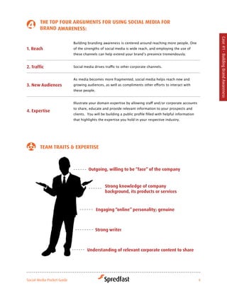 tHe toP four arGuMeNtS for uSiNG Social Media for
        BraNd awareNeSS:




                                                                                                                   Case #1 - Building Brand Awareness
                            Building branding awareness is centered around reaching more people. One
1. reach                    of the strengths of social media is wide reach, and employing the use of
                            these	channels	can	help	extend	your	brand’s	presence	tremendously.


2. traffic                  Social	media	drives	traffic	to	other	corporate	channels.


                            As media becomes more fragmented, social media helps reach new and
3. New audiences            growing	audiences,	as	well	as	compliments	other	efforts	to	interact	with	
                            these people.


                            Illustrate	your	domain	expertise	by	allowing	staff	and/or	corporate	accounts	
                            to share, educate and provide relevant information to your prospects and
4. expertise
                            clients.		You	will	be	building	a	public	profile	filled	with	helpful	information	
                            that highlights the expertise you hold in your respective industry.




        teaM traitS & exPertiSe



                                     outgoing, willing to be “face” of the company


                                                Strong knowledge of company
                                                background, its products or services



                                            engaging “online” personality; genuine



                                            Strong writer



                                     understanding of relevant corporate content to share




Social Media Pocket Guide                                                                                      4
 