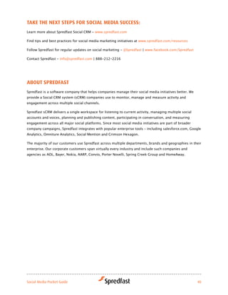 take tHe Next StePS for Social Media SucceSS:
Learn more about Spredfast Social CRM - www.spredfast.com

Find tips and best practices for social media marketing initiatives at www.spredfast.com/resources

Follow Spredfast for regular updates on social marketing - @Spredfast | www.facebook.com/Spredfast	

Contact Spredfast - info@spredfast.com | 888-212-2216




aBout SPredfaSt
Spredfast is a software company that helps companies manage their social media initiatives better. We
provide a Social CRM system (sCRM) companies use to monitor, manage and measure activity and
engagement across multiple social channels.

Spredfast sCRM delivers a single workspace for listening to current activity, managing multiple social
accounts and voices, planning and publishing content, participating in conversation, and measuring
engagement across all major social platforms. Since most social media initiatives are part of broader
company campaigns, Spredfast integrates with popular enterprise tools – including salesforce.com, Google
Analytics, Omniture Analytics, Social Mention and Crimson Hexagon.

The majority of our customers use Spredfast across multiple departments, brands and geographies in their
enterprise. Our corporate customers span virtually every industry and include such companies and
agencies as AOL, Bayer, Nokia, AARP, Convio, Porter Novelli, Spring Creek Group and HomeAway.




Social Media Pocket Guide                                                                                40
 