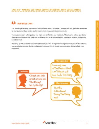 caSe #2 – MakiNG cuStoMer Service PerSoNal witH Social Media




        BuSiNeSS caSe




                                                                                                               Case #2 - Making Customer Service Personal with Social Media
The advantage of using social media for customer service is simple – it allows for fast, personal responses
to your customer base on the platforms on which they prefer to communicate.

Your customers are talking about you right now on Twitter and Facebook. They may be asking questions
about you on LinkedIn. Or, they may be leaving tips or recommendations about your services on location
based services.

Providing	quality	customer	service	has	been	on	your	list	of	organizational	goals	since	you	started	offering	
your	product	or	service.	Social	media	doesn’t	change	this,	it	simply	augments	your	ability	to	help	your	
customers.




Social Media Pocket Guide                                                                                  9
 