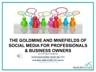 THE GOLDMINE AND MINEFIELDS OF
SOCIAL MEDIA FOR PROFESSIONALS
      & BUSINESS OWNERS
                *ALL COPYRIGHTS RESERVED

        SALENE MAZUR KRAEMER, ESQUIRE, MBA, CTP-D
                SALENE@MAZURKRAEMER.COM
         KATIE IMLER, JD/MBA STUDENT, PITT LAW 2014
                 KATIE@MAZURKRAEMER.COM




                                                      1
 