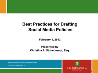 Best Practices for Drafting
                          Social Media Policies

                                                    February 1, 2012

                                              Presented by
                                     Christina A. Stoneburner, Esq.



Best Practices for Drafting Social Media Policies

© 2012 Fox Rothschild LLP



                                                                       1
 