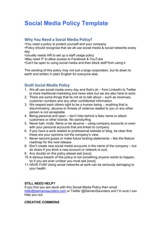 Social Media Policy Template

Why You Need a Social Media Policy?
•You need a policy to protect yourself and your company
•Policy should recognise that we all use social media & social networks every
day
•Usually needs HR to set up a staff usage policy
•May need IT to allow access to Facebook & YouTube
•Can’t be open to using social media and then block staff from using it

The wording of this policy may not suit a large corporation, but its down to
earth and written in plain English for everyone else.


Draft Social Media Policy
1. We all use social media every day and that’s ok – from LinkedIn to Twitter
    to more traditional marketing and news sites but we are also here to work.
2. There are some things that its not ok to talk about – such as revenues,
    customer numbers and any other confidential information
3. We respect each others right to be a human being – anything that is
    discriminatory, abusive or threats of violence related to you or any other
    person is not acceptable
4. Being personal and open – don’t hide behind a fake name or attack
    customers or other brands. No astroturfing
5. Never bait, incite, flame or be abusive – using company accounts or even
    with your personal accounts that are linked to company
6. If you have a work related or professional website or blog, be clear that
    these are your opinions not the company’s view.
7. Never second guess or make future looking statements – like the feature
    roadmap for the next release.
8. Don’t create new social media accounts in the name of the company – but
    do share if you think a new account or network is cool.
9. Any doubts on this policy please ask [xxxx]
10. A serious breach of this policy is not something anyone wants to happen,
    so if you are ever unclear you must ask [xxxx]
11. HAVE FUN! Using social networks at work can be seriously damaging to
    your health



STILL NEED HELP?
If you find you are stuck with this Social Media Policy then email
hello@damiensaunders.com or Twitter @DamienSaunders and I’m sure I can
help you out.

CREATIVE COMMONS
 
