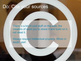 Do: Cite your sources


     There’s a lot of cool stuff on the web, the
     creators of want you to share it and build on it,
     not steal it.

     Always respect intellectual property. When in
     doubt, ask! "




10
                                                     http://www.flickr.com/photos/
 