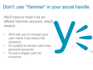 Don’t: use “Yammer” in your social handle

We’ll have to treat it as an
official Yammer account, which
means:

•    We’ll ask you to change your
     user name if you leave the
     company
•    It’s subject to stricter rules than
     personal accounts
•    It’s just a bigger pain for
     everyone
 