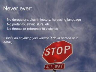 Never ever:
•  No derogatory, discriminatory, harassing language
•  No profanity, ethnic slurs, etc
•  No threats or reference to violence


(Don’t do anything you wouldn’t do in person or in
email)




                                         http://www.flickr.com/photos/75459271@N00/451706205/
 