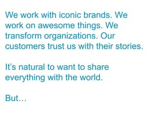 We work with iconic brands. We
work on awesome things. We
transform organizations. Our
customers trust us with their stories.

It’s natural to want to share
everything with the world.

But…
 