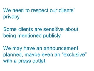 We need to respect our clients’
privacy.

Some clients are sensitive about
being mentioned publicly.

We may have an announcement
planned, maybe even an “exclusive”
with a press outlet.
 