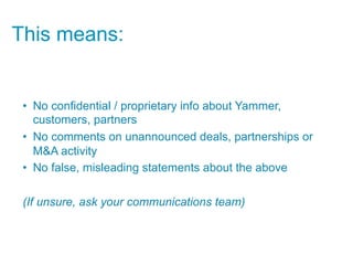 This means:


 •  No confidential / proprietary info about Yammer,
    customers, partners
 •  No comments on unannounced deals, partnerships or
    M&A activity
 •  No false, misleading statements about the above

 (If unsure, ask your communications team)
 