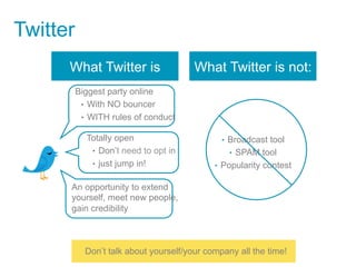 Twitter
      What Twitter is                   What Twitter is not:
          Biggest party online
           •  With NO bouncer
           •  WITH rules of conduct

            Totally open                       •  Broadcast tool
             •  Don’t need to opt in             •  SPAM tool
             •  just jump in!                •  Popularity contest

      An opportunity to extend
      yourself, meet new people,
      gain credibility



            Don’t talk about yourself/your company all the time!
 