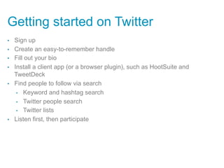 Getting started on Twitter
•    Sign up
•    Create an easy-to-remember handle
•    Fill out your bio
•    Install a client app (or a browser plugin), such as HootSuite and
     TweetDeck
•    Find people to follow via search
      •  Keyword and hashtag search

      •  Twitter people search

      •  Twitter lists

•    Listen first, then participate
 