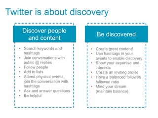 Twitter is about discovery
    Discover people
                                      Be discovered
      and content
   •  Search keywords and          •  Create great content!
      hashtags                     •  Use hashtags in your
   •  Join conversations with         tweets to enable discovery
      public @ replies             •  Show your expertise and
   •  Follow people                   interests
   •  Add to lists                 •  Create an inviting profile
   •  Attend physical events,      •  Have a balanced follower/
      join the conversation with      followee ratio
      hashtags                     •  Mind your stream
   •  Ask and answer questions        (maintain balance)
   •  Be helpful
 