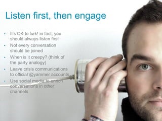 Listen first, then engage
•    It’s OK to lurk! in fact, you
     should always listen first
•    Not every conversation
     should be joined
•    When is it creepy? (think of
     the party analogy)
•    Leave crisis communications
     to official @yammer accounts
•    Use social media to enrich
     conversations in other
     channels
 
