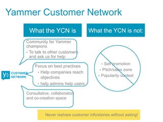 Yammer Customer Network
     What the YCN is                 What the YCN is not:
    Community for Yammer
    champions
    •  To talk to other customers
       and ask us for help
                                            •  Self promotion
        Focus on best practices
                                           •  Pitch/sales zone
         •  Help companies reach
                                           •  Popularity contest
            objectives
         •  help admins help users

    Consultative, collaboration
    and co-creation space



              Never reshare customer info/stories without asking!
 