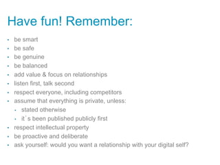 Have fun! Remember:
•    be smart
•    be safe
•    be genuine
•    be balanced
•    add value & focus on relationships
•    listen first, talk second
•    respect everyone, including competitors
•    assume that everything is private, unless:
     •  stated otherwise

     •  it’s been published publicly first

•    respect intellectual property
•    be proactive and deliberate
•    ask yourself: would you want a relationship with your digital self?
 