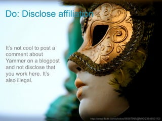 Do: Disclose affiliation


It’s not cool to post a
comment about
Yammer on a blogpost
and not disclose that
you work here. It’s
also illegal.




                          http://www.flickr.com/photos/56597995@N00/2364853112/
 