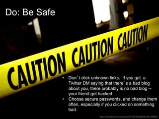 Do: Be Safe




              •  Don’t click unknown links. If you get a
                 Twitter DM saying that there’s a bad blog
                 about you, there probably is no bad blog --
                 your friend got hacked
              •  Choose secure passwords, and change them
                 often, especially if you clicked on something
                 bad.
                                http://www.flickr.com/photos/57574984@N00/76138988/
 