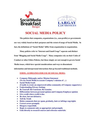SOCIAL MEDIA POLICY
       The policies that companies, organizations (i.e., non-profits) or governments

use vary widely based on their purposes and the extent of usage of Social Media. In

fact, the definitions of “Social Media” differ from organization to organization.

       Many policies refer to “Internet and Email Usage” separate and distinct

from “Blogging and Social Media Usage”. Many companies rely on their Codes of

Conduct or other Ethics Policies, but those simply are not enough to govern Social

Media issues, which have special considerations and ways to disseminate

information and interpersonal interactions that go beyond traditional methods.

       FORM: GUIDELINES FOR USE OF SOCIAL MEDIA

       Company Philosophy and/or Mission Statement
       (To use Social Media to execute Company’s mission of …)
       Social Media Goals
       (Usually to create an empowered online community of Company supporters.)
       Understanding Privacy Settings
       Be Yourself. Be Courteous. Be Genuine.
       Differentiate between personal opinion and Company/Employee opinion
       Give credit where credit is due.
       Be clear, but not defensive.
       Tell the Truth
       Delete comments that are spam, profanity, hate or infringe copyrights
       Correct errors promptly
       Disagree respectfully
       Reply to comments only as appropriate and promptly
       Link directly to research sources and reference materials.
 