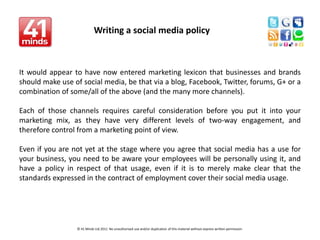Writing a social media policy    It would appear to have now entered marketing lexicon that businesses and brands should make use of social media, be that via a blog, Facebook, Twitter, forums, G+ or a combination of some/all of the above (and the many more channels). Each of those channels requires careful consideration before you put it into your marketing mix, as they have very different levels of two-way engagement, and therefore control from a marketing point of view. Even if you are not yet at the stage where you agree that social media has a use for your business, you need to be aware your employees will be personally using it, and have a policy in respect of that usage, even if it is to merely make clear that the standards expressed in the contract of employment cover their social media usage.                                                       © 41 Minds Ltd 2011  No unauthorised use and/or duplication of this material without express written permission.  