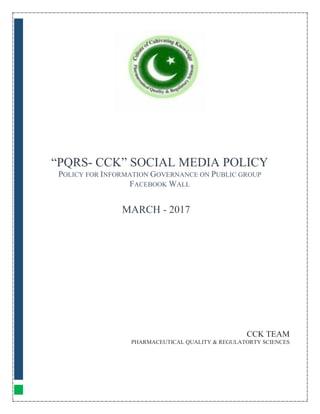 “PQRS- CCK” SOCIAL MEDIA POLICY
POLICY FOR INFORMATION GOVERNANCE ON PUBLIC GROUP
FACEBOOK WALL
CCK TEAM
PHARMACEUTICAL QUALITY & REGULATORTY SCIENCES
MARCH - 2017
 
