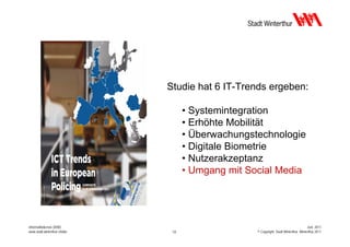 Studie hat 6 IT-Trends ergeben:

                                    • Systemintegration
                                    • Erhöhte Mobilität
                                    • Überwachungstechnologie
                                    • Digitale Biometrie
                                    • Nutzerakzeptanz
                                    • Umgang mit Social Media




Informatikdienste (IDW)                                                                Juni 2011
www.stadt.winterthur.ch/idw    12                  © Copyright, Stadt Winterthur, Winterthur 2011
 
