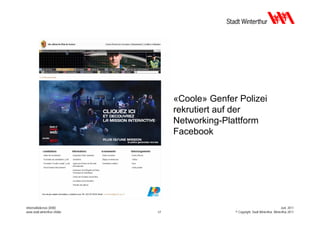 «Coole» Genfer Polizei
                                   rekrutiert auf der
                                   Networking-Plattform
                                   Facebook




Informatikdienste (IDW)                                                              Juni 2011
www.stadt.winterthur.ch/idw   17                 © Copyright, Stadt Winterthur, Winterthur 2011
 