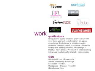 work qualifications Resourceful public relations professional with over three years of social media + blogging experience. Proficiency in initiating media outreach through Twitter, Facebook + LinkedIn, writing and posting fashion, arch/design + lifestyle news online. Proficient in implementing integrated marketing for digital + niche media.  tools Microsoft Excel + Powerpoint  Adobe Photoshop + InDesign Facebook + Twitter  Wordpress + Blogger + Tumblr Google Analytics 