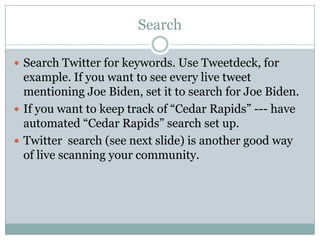 Search Search Twitter for keywords. Use Tweetdeck, for example. If you want to see every live tweet mentioning Joe Biden, set it to search for Joe Biden. If you want to keep track of “Cedar Rapids” --- have automated “Cedar Rapids” search set up. Twitter  search (see next slide) is another good way of live scanning your community. 